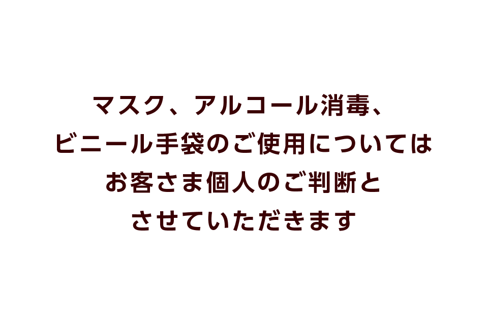 マスク、アルコール消毒、ビニール手袋のご使用についてはお客さま個人のご判断とさせていただきます